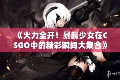 《火力全开！暴躁少女在CSGO中的精彩瞬间大集合》