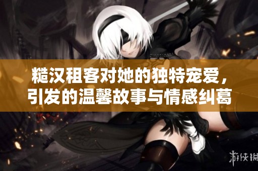 糙汉租客对她的独特宠爱，引发的温馨故事与情感纠葛