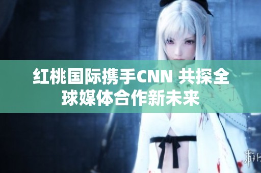 红桃国际携手CNN 共探全球媒体合作新未来
