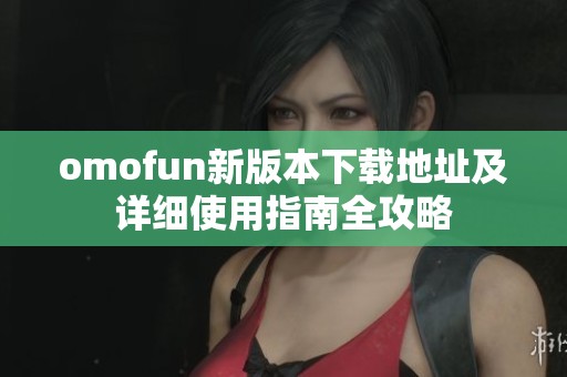 omofun新版本下载地址及详细使用指南全攻略