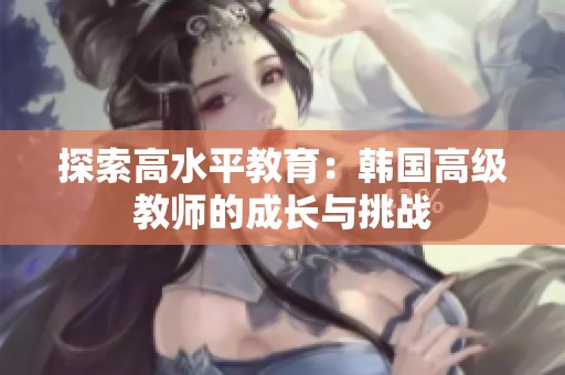 探索高水平教育：韩国高级教师的成长与挑战
