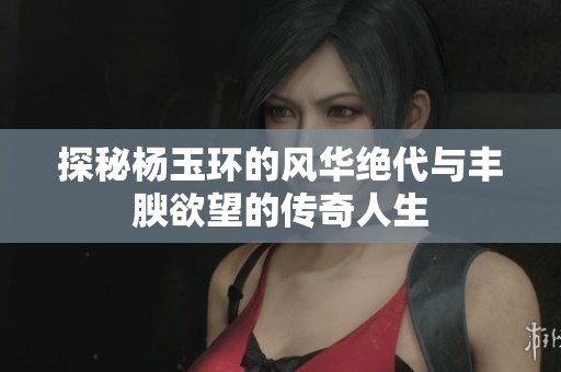 探秘杨玉环的风华绝代与丰腴欲望的传奇人生