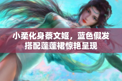 小柔化身蔡文姬，蓝色假发搭配蓬蓬裙惊艳呈现