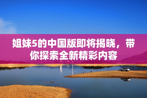 姐妹5的中国版即将揭晓，带你探索全新精彩内容
