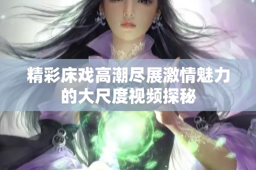精彩床戏高潮尽展激情魅力的大尺度视频探秘