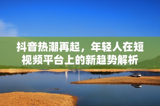 抖音热潮再起，年轻人在短视频平台上的新趋势解析