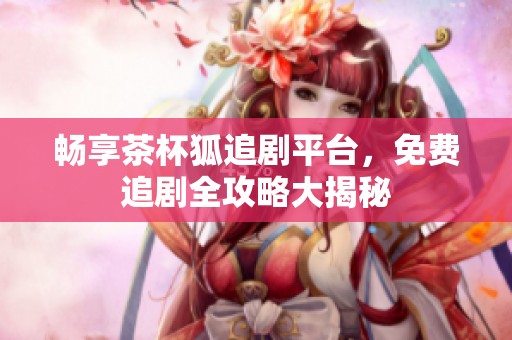 畅享茶杯狐追剧平台，免费追剧全攻略大揭秘