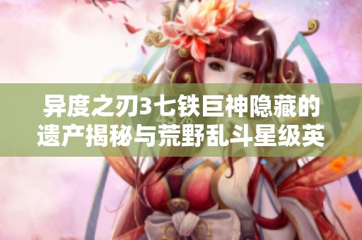 异度之刃3七铁巨神隐藏的遗产揭秘与荒野乱斗星级英详细分析