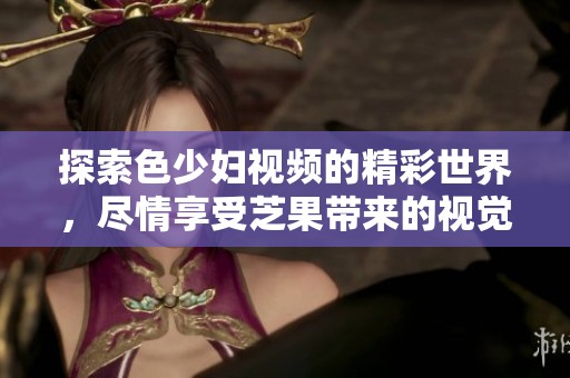 探索色少妇视频的精彩世界，尽情享受芝果带来的视觉盛宴