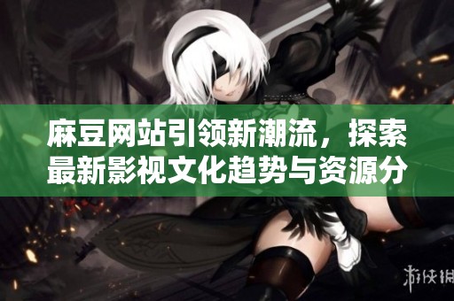 麻豆网站引领新潮流，探索最新影视文化趋势与资源分享