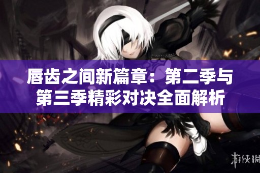 唇齿之间新篇章：第二季与第三季精彩对决全面解析