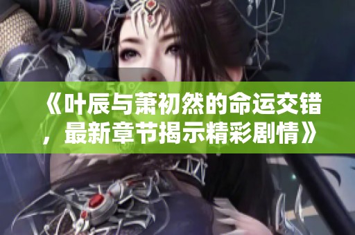 《叶辰与萧初然的命运交错，最新章节揭示精彩剧情》