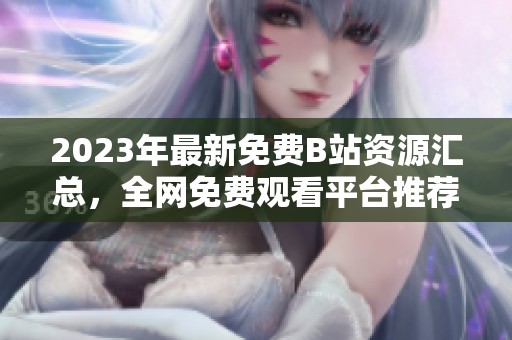 2023年最新免费B站资源汇总，全网免费观看平台推荐