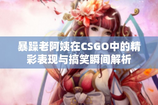 暴躁老阿姨在CSGO中的精彩表现与搞笑瞬间解析