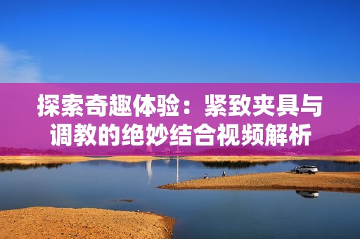 探索奇趣体验：紧致夹具与调教的绝妙结合视频解析