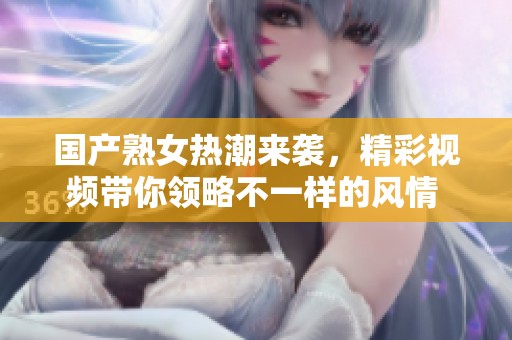 国产熟女热潮来袭，精彩视频带你领略不一样的风情 