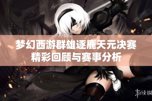 梦幻西游群雄逐鹿天元决赛精彩回顾与赛事分析