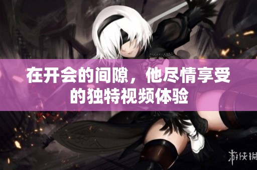 在开会的间隙，他尽情享受的独特视频体验