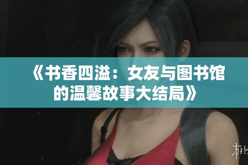 《书香四溢：女友与图书馆的温馨故事大结局》