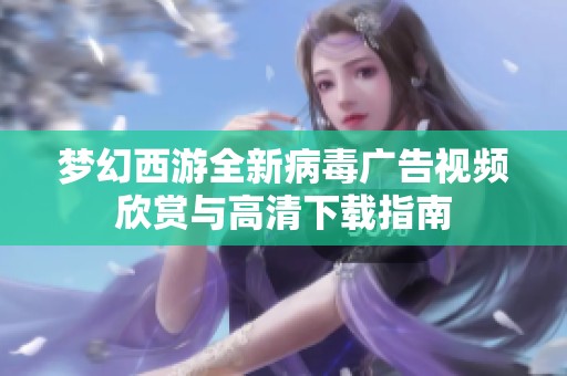 梦幻西游全新病毒广告视频欣赏与高清下载指南