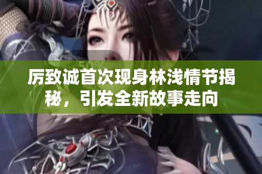 厉致诚首次现身林浅情节揭秘，引发全新故事走向