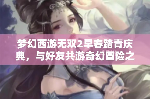梦幻西游无双2早春踏青庆典，与好友共游奇幻冒险之旅!