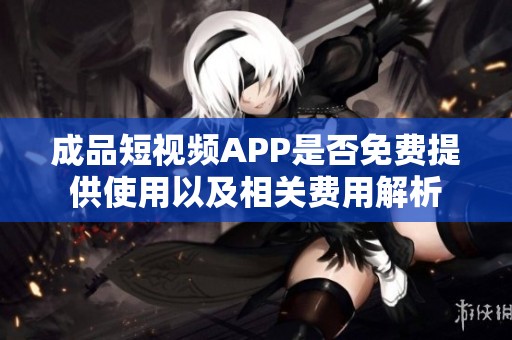 成品短视频APP是否免费提供使用以及相关费用解析