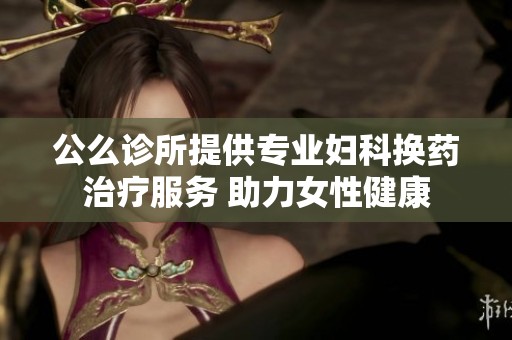 公么诊所提供专业妇科换药治疗服务 助力女性健康