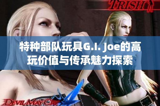 特种部队玩具G.I. Joe的高玩价值与传承魅力探索