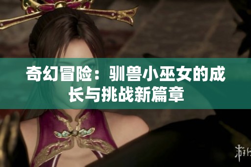 奇幻冒险：驯兽小巫女的成长与挑战新篇章
