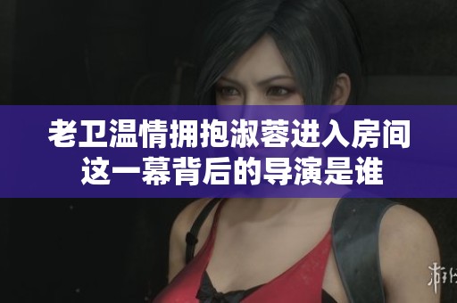 老卫温情拥抱淑蓉进入房间 这一幕背后的导演是谁