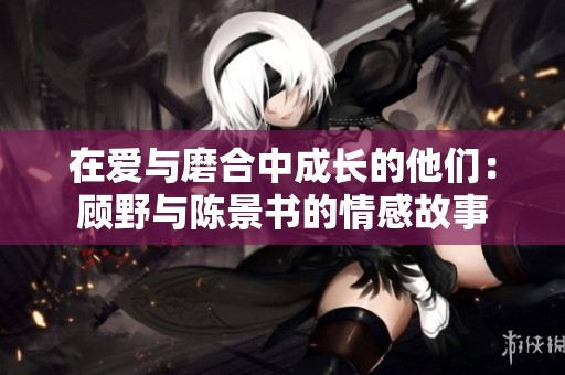 在爱与磨合中成长的他们：顾野与陈景书的情感故事