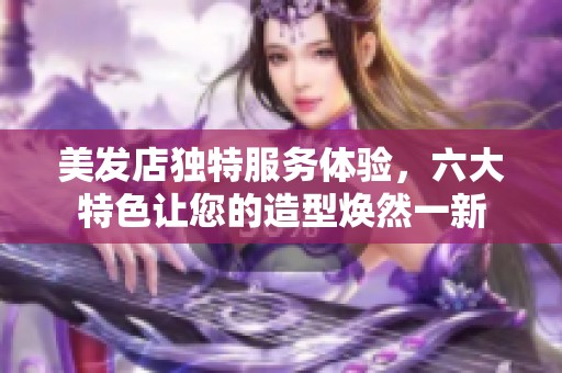 美发店独特服务体验，六大特色让您的造型焕然一新
