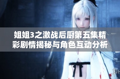 姐姐3之激战后厨第五集精彩剧情揭秘与角色互动分析