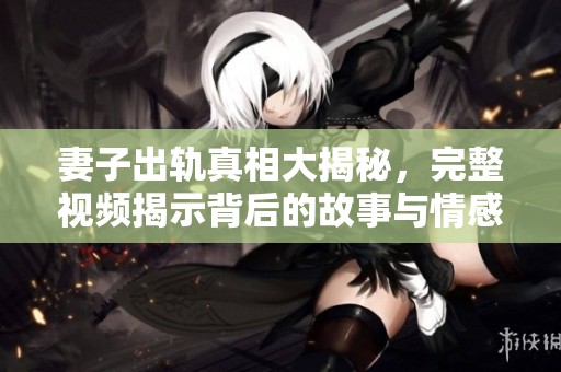 妻子出轨真相大揭秘，完整视频揭示背后的故事与情感纠葛