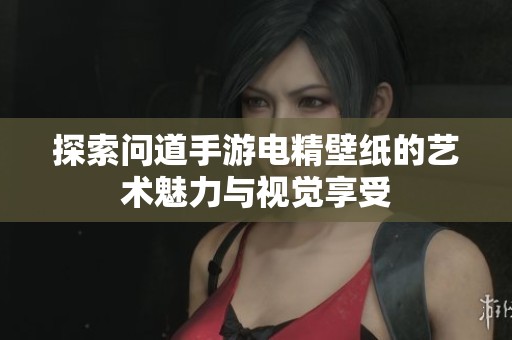 探索问道手游电精壁纸的艺术魅力与视觉享受