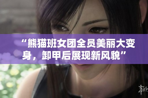 “熊猫班女团全员美丽大变身，卸甲后展现新风貌”