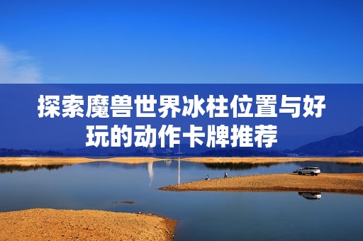 探索魔兽世界冰柱位置与好玩的动作卡牌推荐