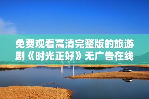 免费观看高清完整版的旅游剧《时光正好》无广告在线看全剧