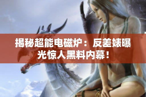 揭秘超能电磁炉：反差婊曝光惊人黑料内幕！
