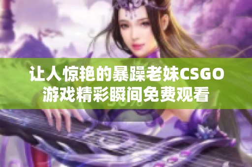 让人惊艳的暴躁老妹CSGO游戏精彩瞬间免费观看