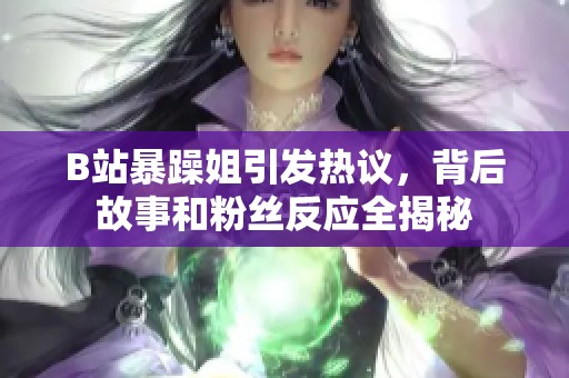 B站暴躁姐引发热议，背后故事和粉丝反应全揭秘