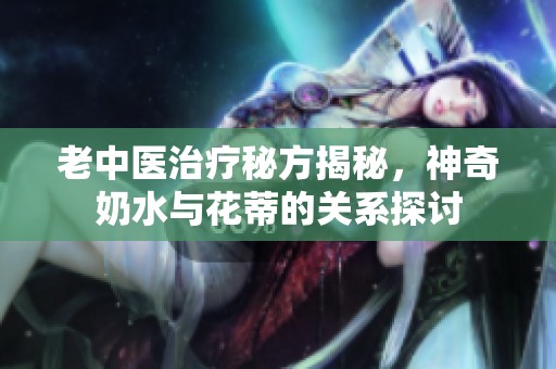 老中医治疗秘方揭秘，神奇奶水与花蒂的关系探讨