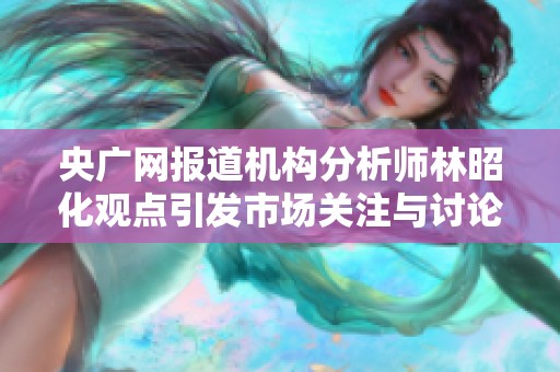 央广网报道机构分析师林昭化观点引发市场关注与讨论