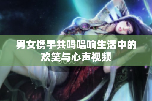 男女携手共鸣唱响生活中的欢笑与心声视频