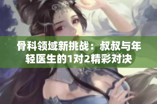 骨科领域新挑战：叔叔与年轻医生的1对2精彩对决