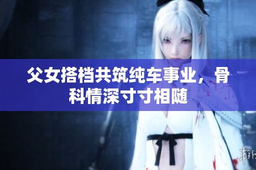父女搭档共筑纯车事业，骨科情深寸寸相随