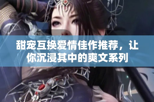 甜宠互换爱情佳作推荐，让你沉浸其中的爽文系列