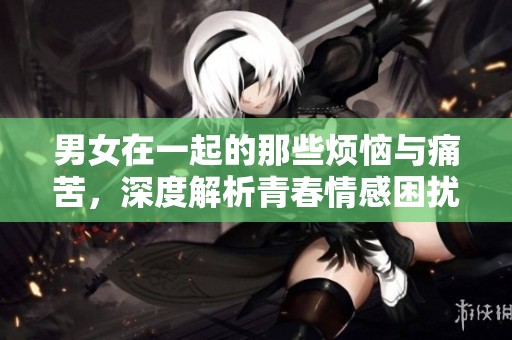男女在一起的那些烦恼与痛苦，深度解析青春情感困扰