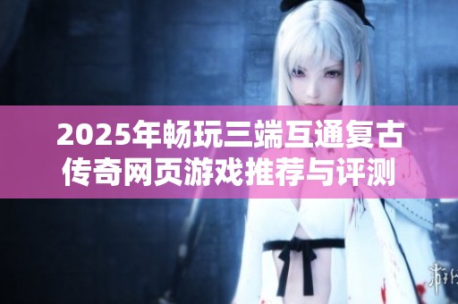 2025年畅玩三端互通复古传奇网页游戏推荐与评测